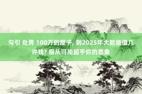 勾引 处男 100万的屋子， 到2025年大致能值几许钱? 服从可能超乎你的思象