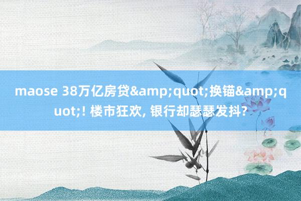 maose 38万亿房贷&quot;换锚&quot;! 楼市狂欢， 银行却瑟瑟发抖?