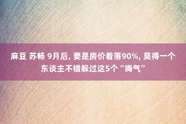 麻豆 苏畅 9月后， 要是房价着落90%， 莫得一个东谈主不错躲过这5个“晦气”