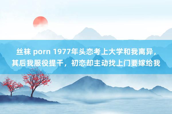 丝袜 porn 1977年头恋考上大学和我离异，其后我服役提干，初恋却主动找上门要嫁给我