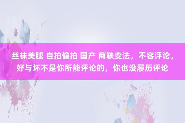 丝袜美腿 自拍偷拍 国产 商鞅变法，不容评论，好与坏不是你所能评论的，你也没履历评论