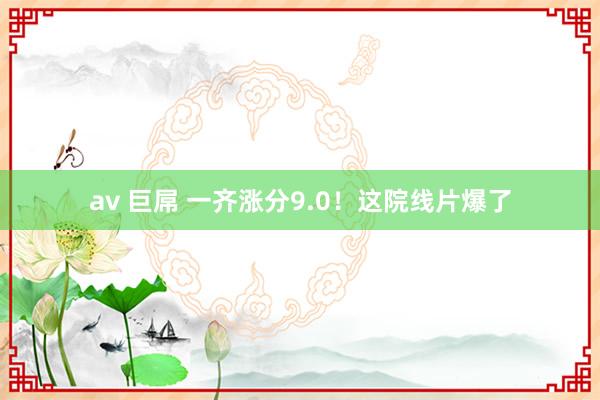 av 巨屌 一齐涨分9.0！这院线片爆了