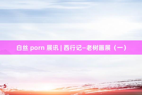 白丝 porn 展讯 | 西行记—老树画展（一）