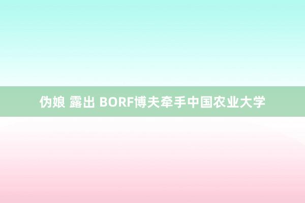 伪娘 露出 BORF博夫牵手中国农业大学