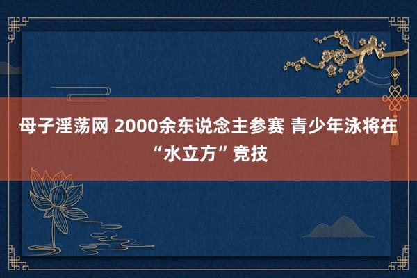 母子淫荡网 2000余东说念主参赛 青少年泳将在“水立方”竞技