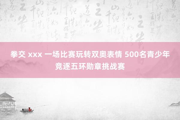 拳交 xxx 一场比赛玩转双奥表情 500名青少年竞逐五环勋章挑战赛