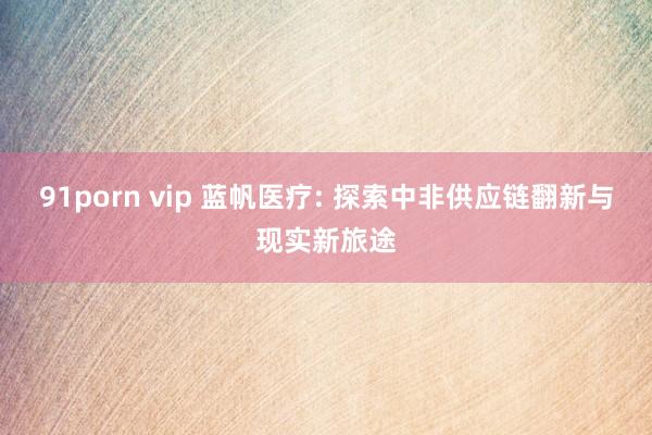 91porn vip 蓝帆医疗: 探索中非供应链翻新与现实新旅途