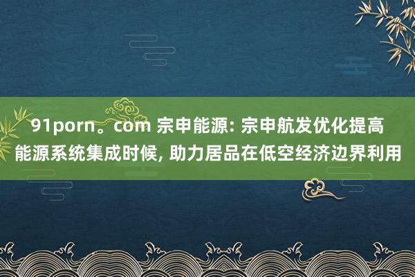 91porn。com 宗申能源: 宗申航发优化提高能源系统集成时候， 助力居品在低空经济边界利用