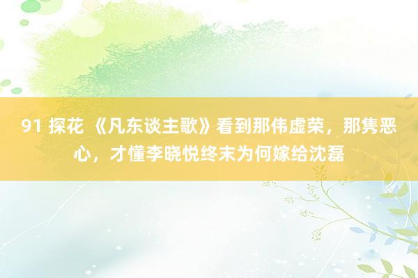 91 探花 《凡东谈主歌》看到那伟虚荣，那隽恶心，才懂李晓悦终末为何嫁给沈磊