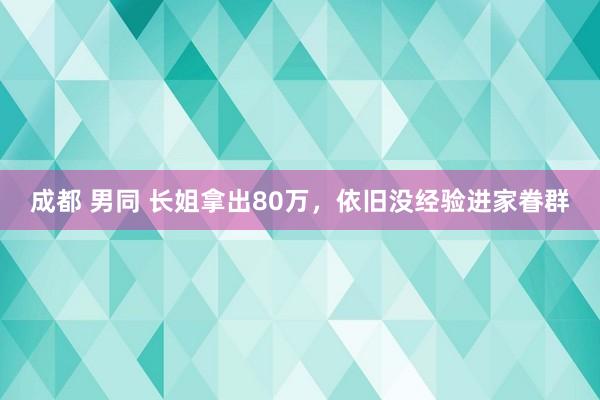 成都 男同 长姐拿出80万，依旧没经验进家眷群