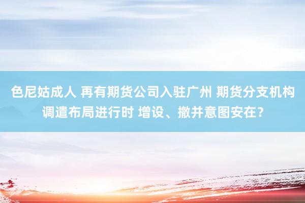 色尼姑成人 再有期货公司入驻广州 期货分支机构调遣布局进行时 增设、撤并意图安在？