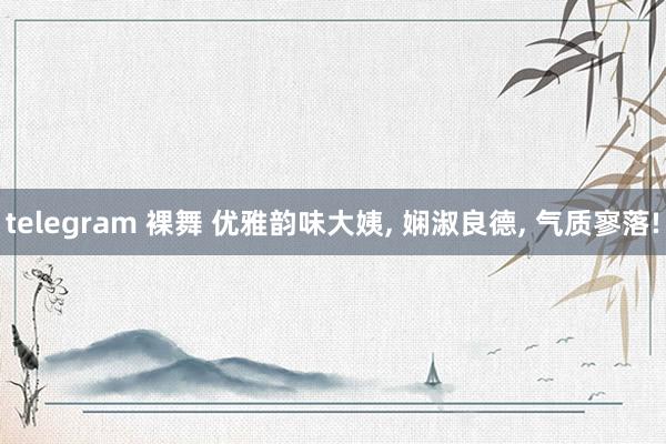 telegram 裸舞 优雅韵味大姨， 娴淑良德， 气质寥落!