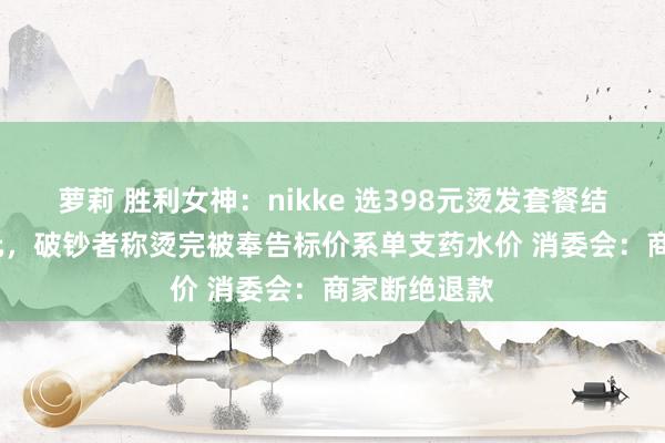 萝莉 胜利女神：nikke 选398元烫发套餐结账成2477元，破钞者称烫完被奉告标价系单支药水价 消委会：商家断绝退款