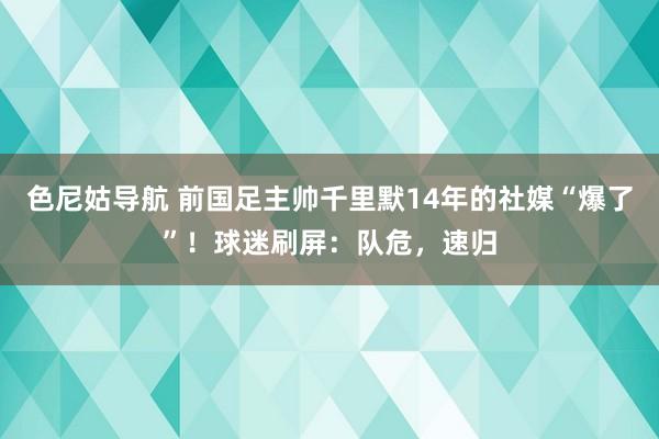 色尼姑导航 前国足主帅千里默14年的社媒“爆了”！球迷刷屏：队危，速归