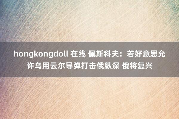 hongkongdoll 在线 佩斯科夫：若好意思允许乌用云尔导弹打击俄纵深 俄将复兴