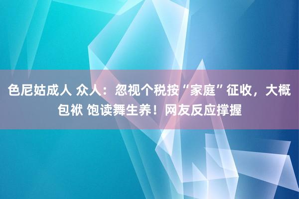 色尼姑成人 众人：忽视个税按“家庭”征收，大概包袱 饱读舞生养！网友反应撑握