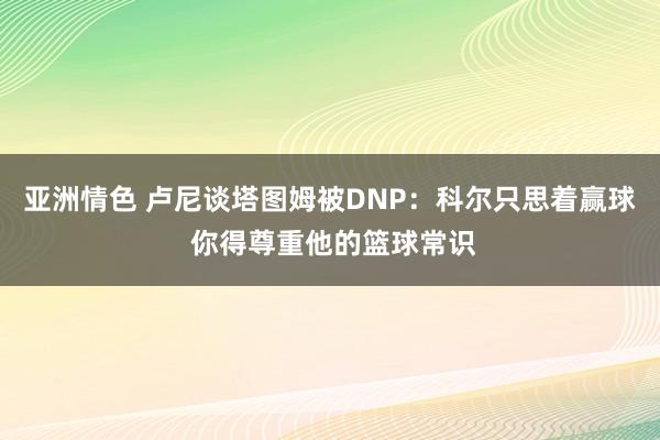 亚洲情色 卢尼谈塔图姆被DNP：科尔只思着赢球 你得尊重他的篮球常识