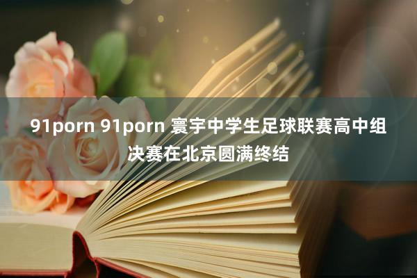 91porn 91porn 寰宇中学生足球联赛高中组决赛在北京圆满终结