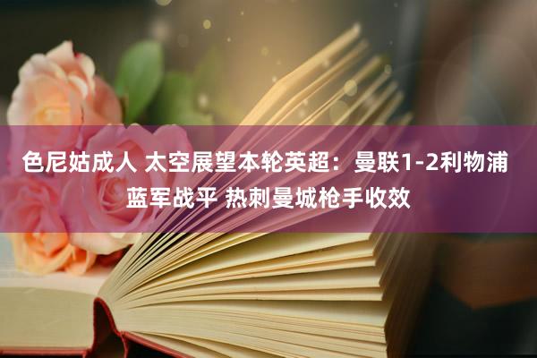 色尼姑成人 太空展望本轮英超：曼联1-2利物浦 蓝军战平 热刺曼城枪手收效