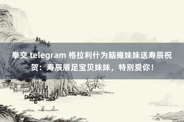 拳交 telegram 格拉利什为脑瘫妹妹送寿辰祝贺：寿辰餍足宝贝妹妹，特别爱你！