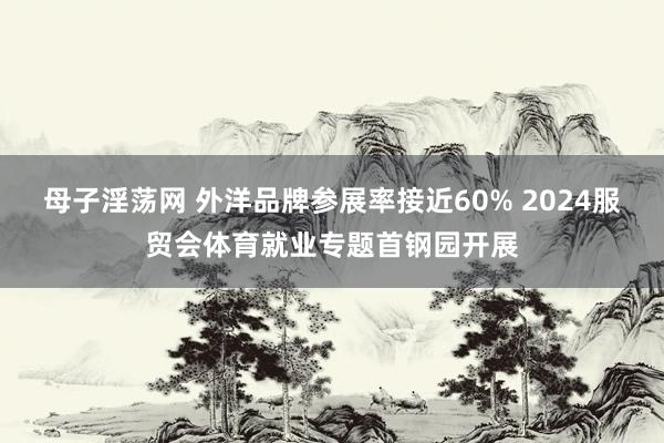 母子淫荡网 外洋品牌参展率接近60% 2024服贸会体育就业专题首钢园开展