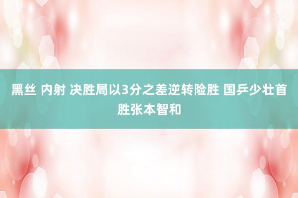 黑丝 内射 决胜局以3分之差逆转险胜 国乒少壮首胜张本智和