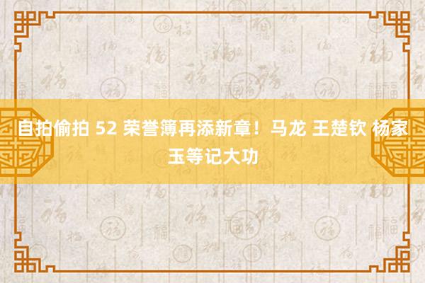 自拍偷拍 52 荣誉簿再添新章！马龙 王楚钦 杨家玉等记大功