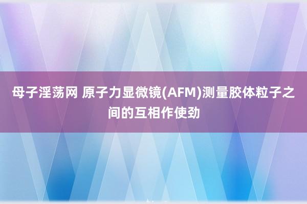 母子淫荡网 原子力显微镜(AFM)测量胶体粒子之间的互相作使劲