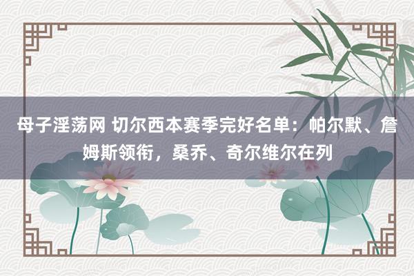 母子淫荡网 切尔西本赛季完好名单：帕尔默、詹姆斯领衔，桑乔、奇尔维尔在列