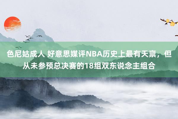 色尼姑成人 好意思媒评NBA历史上最有天禀，但从未参预总决赛的18组双东说念主组合