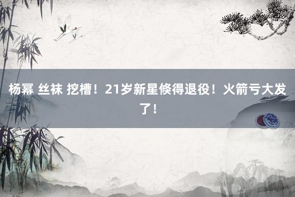 杨幂 丝袜 挖槽！21岁新星倏得退役！火箭亏大发了！