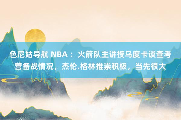 色尼姑导航 NBA ：火箭队主讲授乌度卡谈查考营备战情况，杰伦.格林推崇积极，当先很大