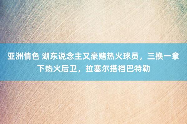 亚洲情色 湖东说念主又豪赌热火球员，三换一拿下热火后卫，拉塞尔搭档巴特勒