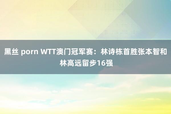 黑丝 porn WTT澳门冠军赛：林诗栋首胜张本智和 林高远留步16强