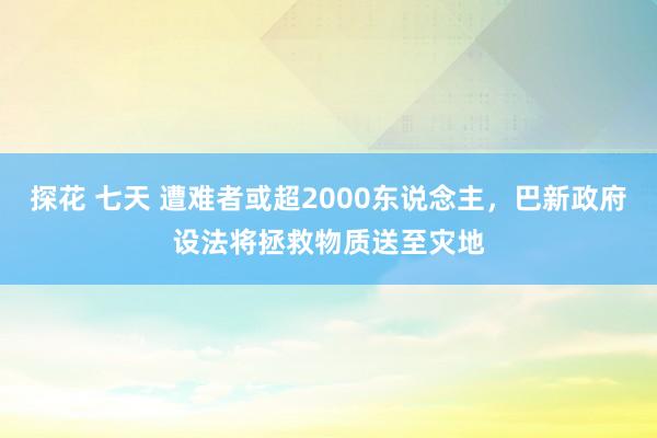 探花 七天 遭难者或超2000东说念主，巴新政府设法将拯救物质送至灾地