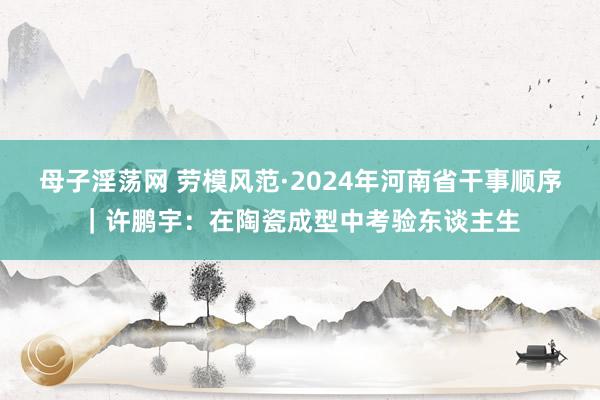 母子淫荡网 劳模风范·2024年河南省干事顺序｜许鹏宇：在陶瓷成型中考验东谈主生