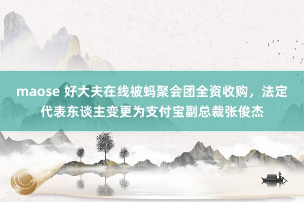 maose 好大夫在线被蚂聚会团全资收购，法定代表东谈主变更为支付宝副总裁张俊杰