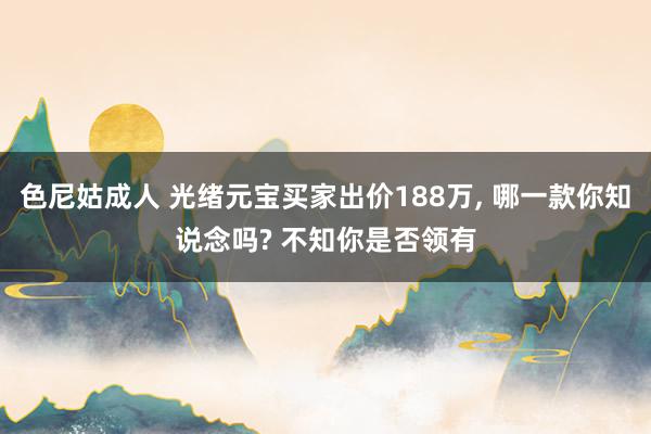 色尼姑成人 光绪元宝买家出价188万， 哪一款你知说念吗? 不知你是否领有