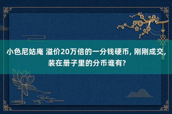 小色尼姑庵 溢价20万倍的一分钱硬币， 刚刚成交， 装在册子里的分币谁有?