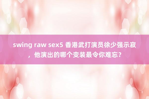 swing raw sex5 香港武打演员徐少强示寂，他演出的哪个变装最令你难忘？