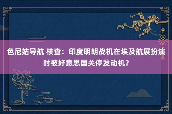 色尼姑导航 核查：印度明朗战机在埃及航展扮演时被好意思国关停发动机？