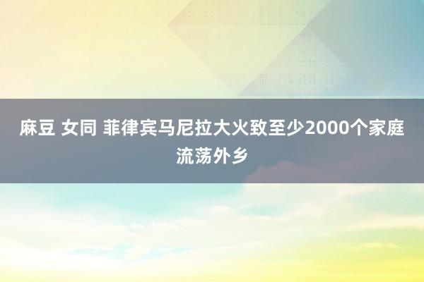 麻豆 女同 菲律宾马尼拉大火致至少2000个家庭流荡外乡