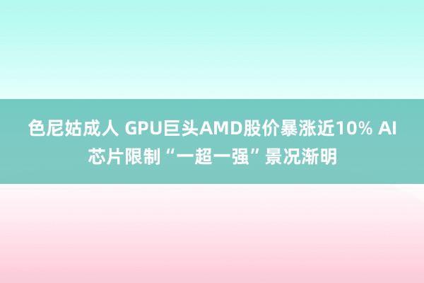 色尼姑成人 GPU巨头AMD股价暴涨近10% AI芯片限制“一超一强”景况渐明