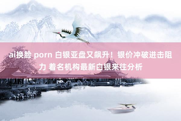 ai换脸 porn 白银亚盘又飙升！银价冲破进击阻力 着名机构最新白银来往分析