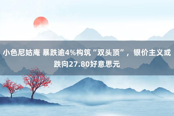 小色尼姑庵 暴跌逾4%构筑“双头顶”，银价主义或跌向27.80好意思元