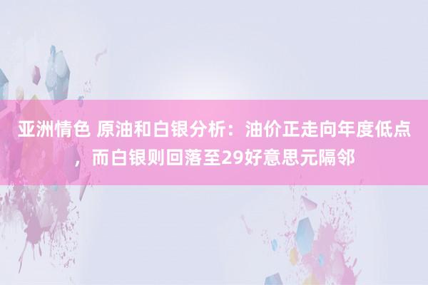 亚洲情色 原油和白银分析：油价正走向年度低点，而白银则回落至29好意思元隔邻