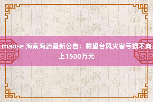 maose 海南海药最新公告：瞻望台风灾害亏损不向上1500万元