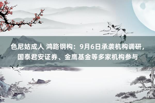 色尼姑成人 鸿路钢构：9月6日承袭机构调研，国泰君安证券、金鹰基金等多家机构参与