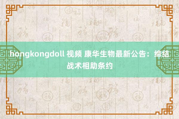 hongkongdoll 视频 康华生物最新公告：缔结战术相助条约