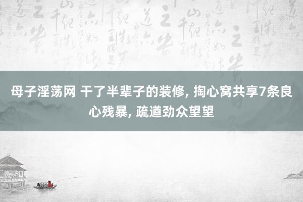 母子淫荡网 干了半辈子的装修， 掏心窝共享7条良心残暴， 疏遒劲众望望